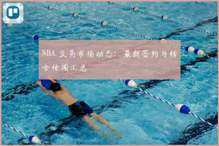 NBA 交易市场动态：最新签约与转会传闻汇总
