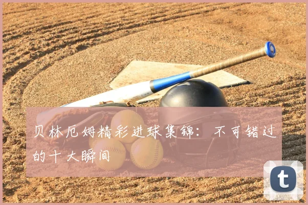 贝林厄姆精彩进球集锦：不可错过的十大瞬间