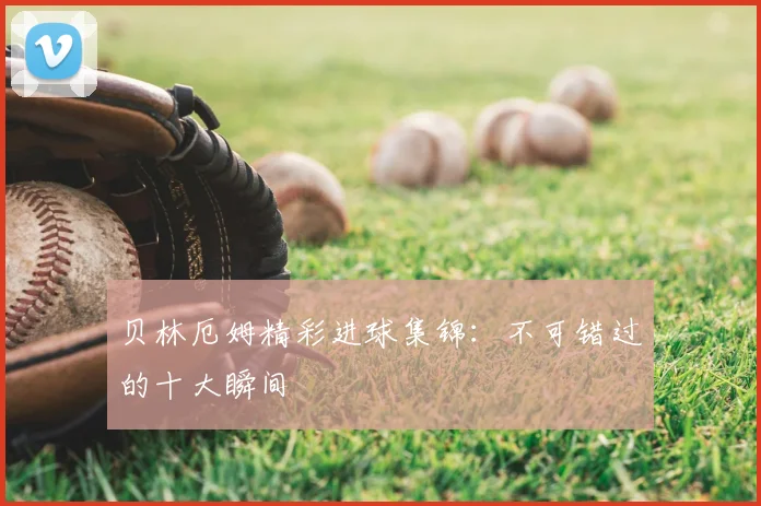 贝林厄姆精彩进球集锦：不可错过的十大瞬间