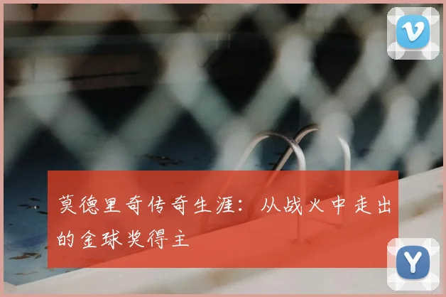 莫德里奇传奇生涯：从战火中走出的金球奖得主