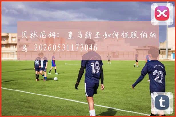 贝林厄姆：皇马新王如何征服伯纳乌_20260531173046