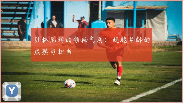 贝林厄姆的领袖气质：超越年龄的成熟与担当