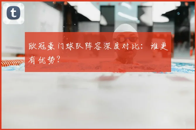 欧冠豪门球队阵容深度对比：谁更有优势？