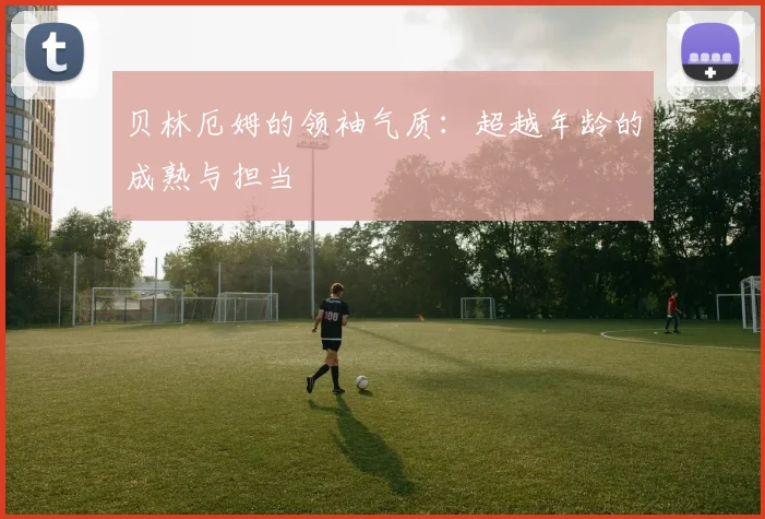 贝林厄姆的领袖气质：超越年龄的成熟与担当