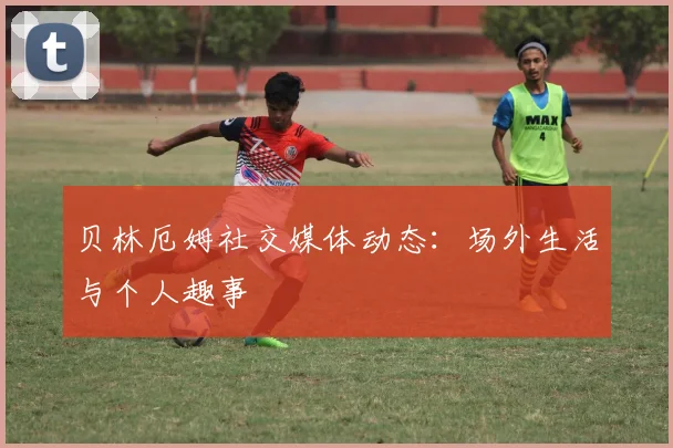 贝林厄姆社交媒体动态：场外生活与个人趣事